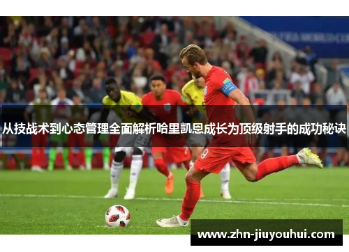 从技战术到心态管理全面解析哈里凯恩成长为顶级射手的成功秘诀