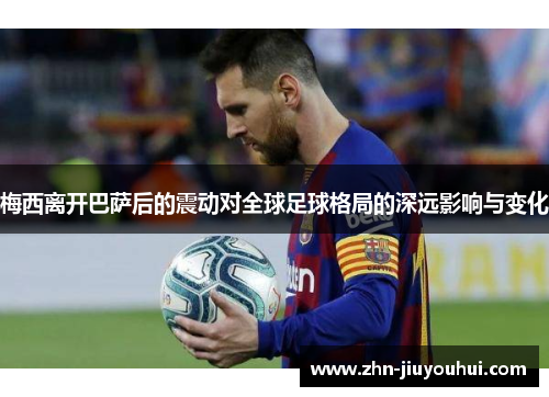 梅西离开巴萨后的震动对全球足球格局的深远影响与变化 梅西离开巴萨后的震动对全球足球格局的深远影响与变化