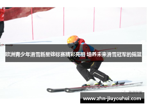 欧洲青少年滑雪新星锦标赛精彩亮相 培养未来滑雪冠军的摇篮 欧洲青少年滑雪新星锦标赛精彩亮相 培养未来滑雪冠军的摇篮
