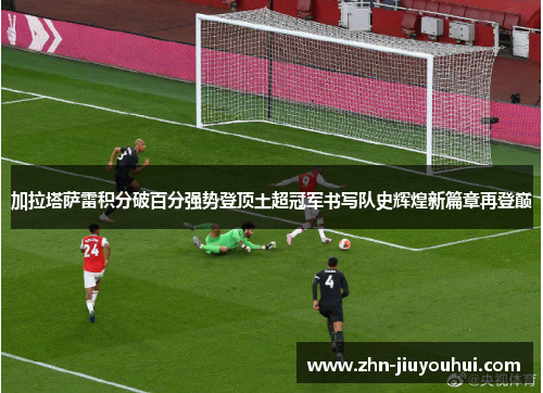 加拉塔萨雷积分破百分强势登顶土超冠军书写队史辉煌新篇章再登巅