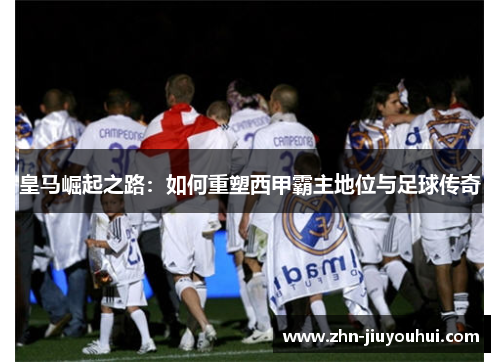 皇马崛起之路：如何重塑西甲霸主地位与足球传奇
